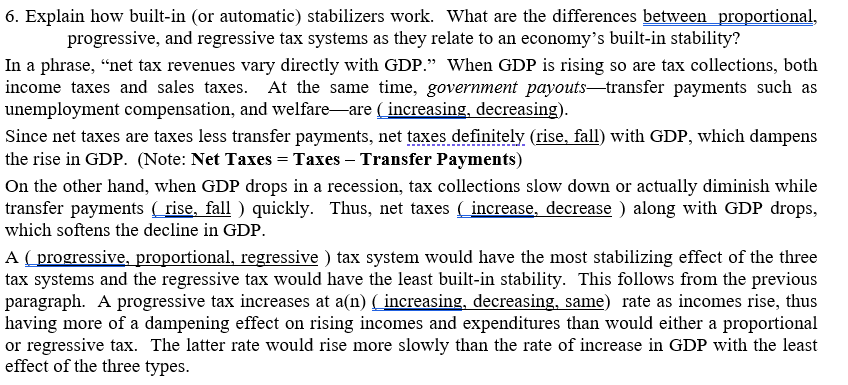 6. Explain how built-in (or automatic) stabilizers work. What are the differences between proportional,
progressive, and regressive tax systems as they relate to an economy's built-in stability?
In a phrase, “net tax revenues vary directly with GDP." When GDP is rising so are tax collections, both
income taxes and sales taxes. At the same time, government payouts-transfer payments such as
unemployment compensation, and welfare-are ( increasing, decreasing).
Since net taxes are taxes less transfer payments, net taxes definitely (rise, fall) with GDP, which dampens
the rise in GDP. (Note: Net Taxes = Taxes – Transfer Payments)
On the other hand, when GDP drops in a recession, tax collections slow down or actually diminish while
transfer payments ( rise, fall ) quickly. Thus, net taxes ( increase, decrease ) along with GDP drops,
which softens the decline in GDP.
A ( progressive, proportional, regressive ) tax system would have the most stabilizing effect of the three
tax systems and the regressive tax would have the least built-in stability. This follows from the previous
paragraph. A progressive tax increases at a(n) ( increasing, decreasing, same) rate as incomes rise, thus
having more of a dampening effect on rising incomes and expenditures than would either a proportional
or regressive tax. The latter rate would rise more slowly than the rate of increase in GDP with the least
effect of the three types.
