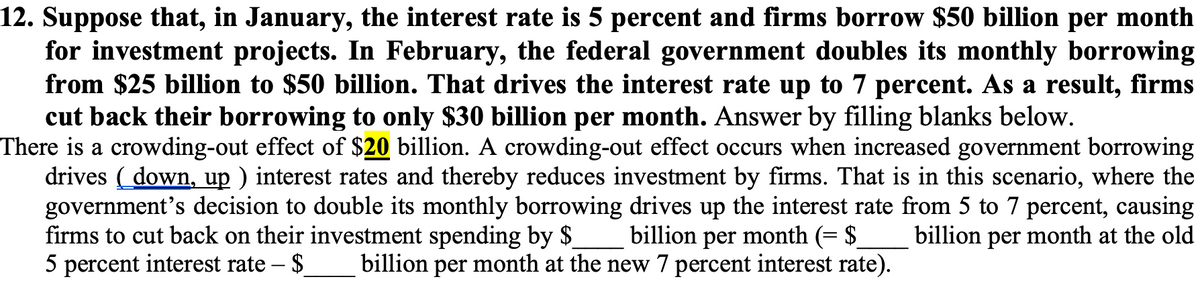 12. Suppose that, in January, the interest rate is 5 percent and firms borrow $50 billion per month
for investment projects. In February, the federal government doubles its monthly borrowing
from $25 billion to $50 billion. That drives the interest rate up to 7 percent. As a result, firms
cut back their borrowing to only $30 billion per month. Answer by filling blanks below.
There is a crowding-out effect of $20 billion. A crowding-out effect occurs when increased government borrowing
drives ( down, up ) interest rates and thereby reduces investment by firms. That is in this scenario, where the
government's decision to double its monthly borrowing drives up the interest rate from 5 to 7 percent, causing
firms to cut back on their investment spending by $
5 percent interest rate – $
billion per month (= $
billion per month at the new 7 percent interest rate).
billion per month at the old
