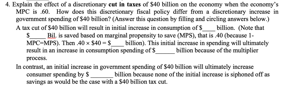 4. Explain the effect of a discretionary cut in taxes of $40 billion on the economy when the economy's
MPC is .60. How does this discretionary fiscal policy differ from a discretionary increase in
government spending of $40 billion? (Answer this question by filling and circling answers below.)
A tax cut of $40 billion will result in initial increase in consumption of $
$
MPC=MPS). Then .40 × $40 = $
result in an increase in consumption spending of $
billion. (Note that
Bil. is saved based on marginal propensity to save (MPS), that is .40 (because 1-
billion). This initial increase in spending will ultimately
billion because of the multiplier
process.
In contrast, an initial increase in government spending of $40 billion will ultimately increase
consumer spending by $
savings as would be the case with a $40 billion tax cut.
billion because none of the initial increase is siphoned off as

