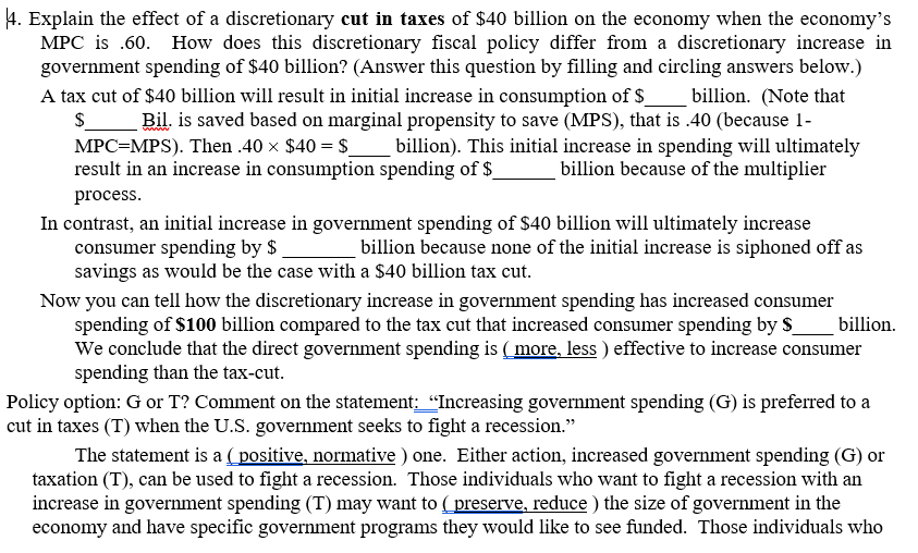 4. Explain the effect of a discretionary cut in taxes of $40 billion on the economy when the economy's
MPC is .60. How does this discretionary fiscal policy differ from a discretionary increase in
government spending of $40 billion? (Answer this question by filling and circling answers below.)
A tax cut of $40 billion will result in initial increase in consumption of $
billion. (Note that
Bil. is saved based on marginal propensity to save (MPS), that is .40 (because 1-
MPC=MPS). Then .40 × $40 = $_ billion). This initial increase in spending will ultimately
billion because of the multiplier
$
result in an increase in consumption spending of $
process.
In contrast, an initial increase in government spending of $40 billion will ultimately increase
consumer spending by $
savings as would be the case with a $40 billion tax cut.
billion because none of the initial increase is siphoned off as
Now you can tell how the discretionary increase in government spending has increased consumer
spending of $100 billion compared to the tax cut that increased consumer spending by S
We conclude that the direct government spending is ( more, less ) effective to increase consumer
spending than the tax-cut.
billion.
Policy option: G or T? Comment on the statement: "Increasing government spending (G) is preferred to a
cut in taxes (T) when the U.S. government seeks to fight a recession."
The statement is a ( positive, normative ) one. Either action, increased government spending (G) or
taxation (T), can be used to fight a recession. Those individuals who want to fight a recession with an
increase in government spending (T) may want to ( preserve, reduce ) the size of government in the
economy and have specific government programs they would like to see funded. Those individuals who
