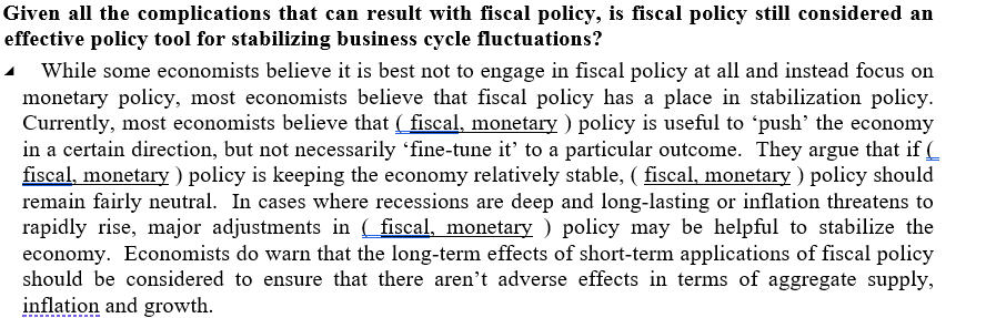 Given all the complications that can result with fiscal policy, is fiscal policy still considered an
effective policy tool for stabilizing business cycle fluctuations?
- While some economists believe it is best not to engage in fiscal policy at all and instead focus on
monetary policy, most economists believe that fiscal policy has a place in stabilization policy.
Currently, most economists believe that ( fiscal, monetary ) policy is useful to 'push' the economy
in a certain direction, but not necessarily 'fine-tune it' to a particular outcome. They argue that if (
fiscal, monetary ) policy is keeping the economy relatively stable, ( fiscal, monetary ) policy should
remain fairly neutral. In cases where recessions are deep and long-lasting or inflation threatens to
rapidly rise, major adjustments in ( fiscal, monetary ) policy may be helpful to stabilize the
economy. Economists do warn that the long-term effects of short-term applications of fiscal policy
should be considered to ensure that there aren't adverse effects in terms of aggregate supply,
inflation and growth.
