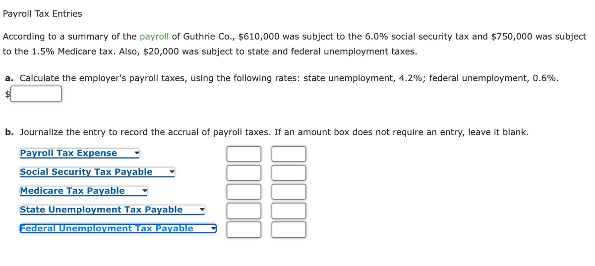Payroll Tax Entries
According to a summary of the payroll of Guthrie Co., $610,000 was subject to the 6.0% social security tax and $750,000 was subject
to the 1.5% Medicare tax. Also, $20,000 was subject to state and federal unemployment taxes.
a. Calculate the employer's payroll taxes, using the following rates: state unemployment, 4.2%; federal unemployment, 0.6%.
b. Journalize the entry to record the accrual of payroll taxes. If an amount box does not require an entry, leave it blank.
Payroll Tax Expense
Social Security Tax Payable
Medicare Tax Payable
State Unemployment Tax Payable
Federal Unemployment Tax Payable
