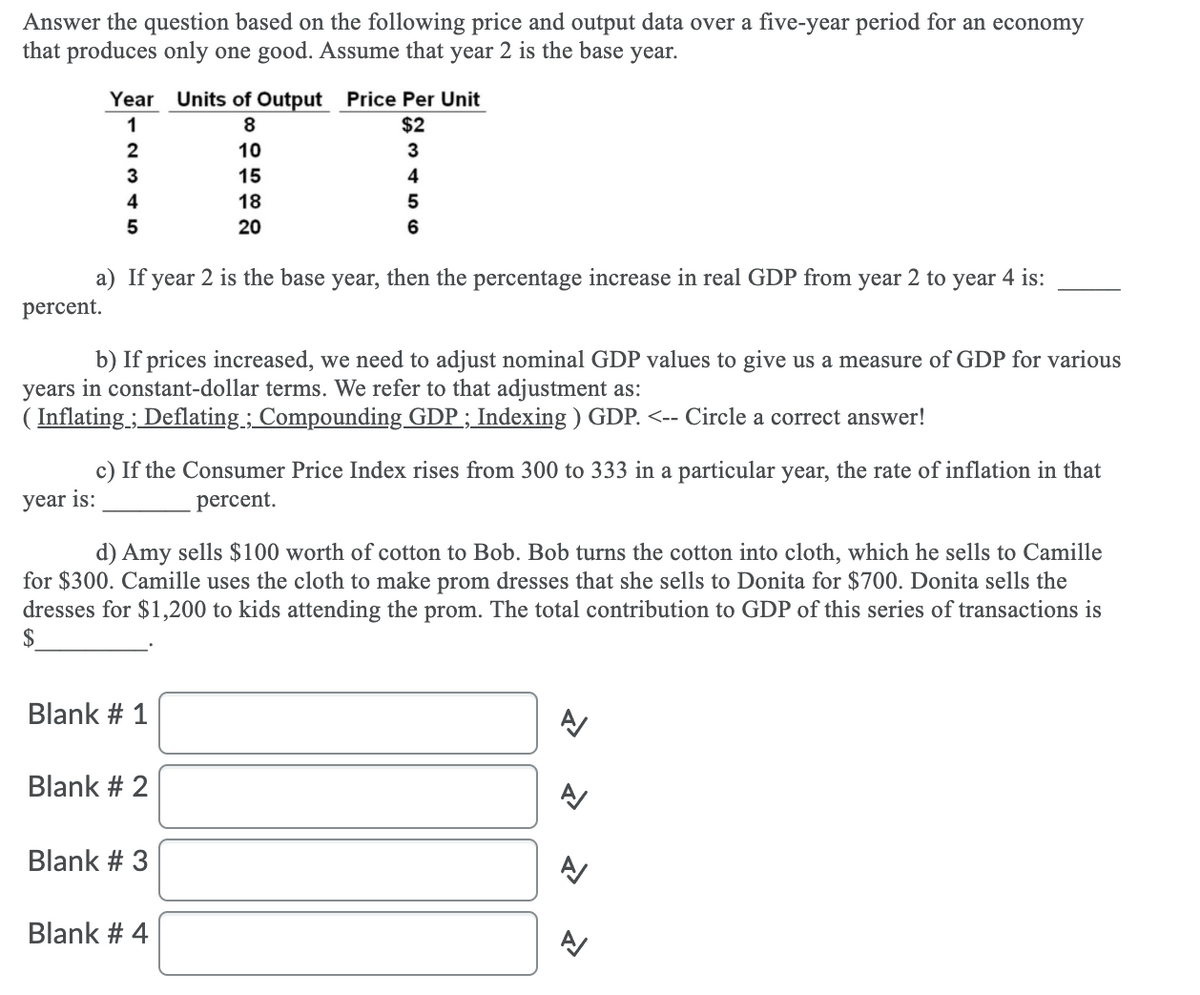 Answer the question based on the following price and output data over a five-year period for an economy
that produces only one good. Assume that year 2 is the base year.
Year Units of Output Price Per Unit
$2
ITT
1
8.
2
10
3
3
15
4
4
18
20
6
a) If year 2 is the base year, then the percentage increase in real GDP from year 2 to year 4 is:
percent.
b) If prices increased, we need to adjust nominal GDP values to give us a measure of GDP for various
years in constant-dollar terms. We refer to that adjustment as:
( Inflating ; Deflating; Compounding GDP ; Indexing ) GDP. <-- Circle a correct answer!
c) If the Consumer Price Index rises from 300 to 333 in a particular year, the rate of inflation in that
year is:
percent.
d) Amy sells $100 worth of cotton to Bob. Bob turns the cotton into cloth, which he sells to Camille
for $300. Camille uses the cloth to make prom dresses that she sells to Donita for $700. Donita sells the
dresses for $1,200 to kids attending the prom. The total contribution to GDP of this series of transactions is
$
Blank # 1
Blank # 2
Blank # 3
Blank # 4
