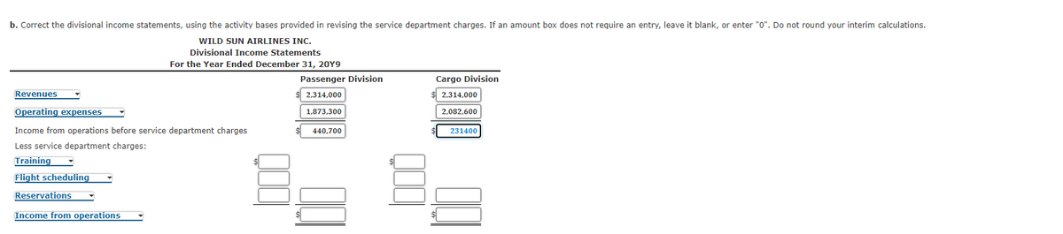 b. Correct the divisional income statements, using the activity bases provided in revising the service department charges. If an amount box does not require an entry, leave it blank, or enter "0". Do not round your interim calculations.
WILD SUN AIRLINES INC.
Divisional Income Statements
For the Year Ended December 31, 20Y9
Passenger Division
Cargo Division
Revenues
2,314,000
2,314,000
Operating expenses
1,873,300
2,082,600
Income from operations before service department charges
440,700
231400
Less service department charges:
Training
Flight scheduling
Reservations
Income from operations
