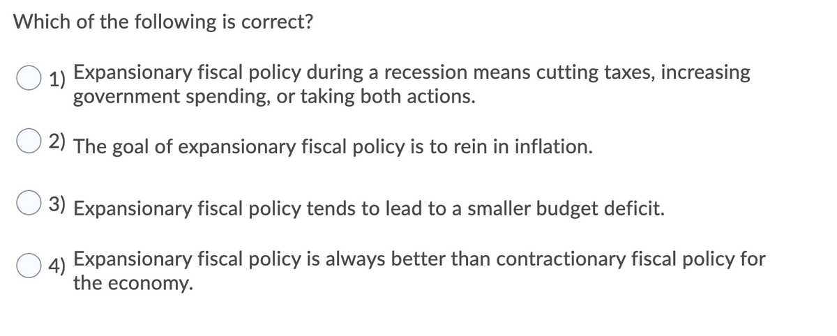 Which of the following is correct?
1) Expansionary fiscal policy during a recession means cutting taxes, increasing
government spending, or taking both actions.
2) The goal of expansionary fiscal policy is to rein in inflation.
3) Expansionary fiscal policy tends to lead to a smaller budget deficit.
O 4) Expansionary fiscal policy is always better than contractionary fiscal policy for
4)
the economy.

