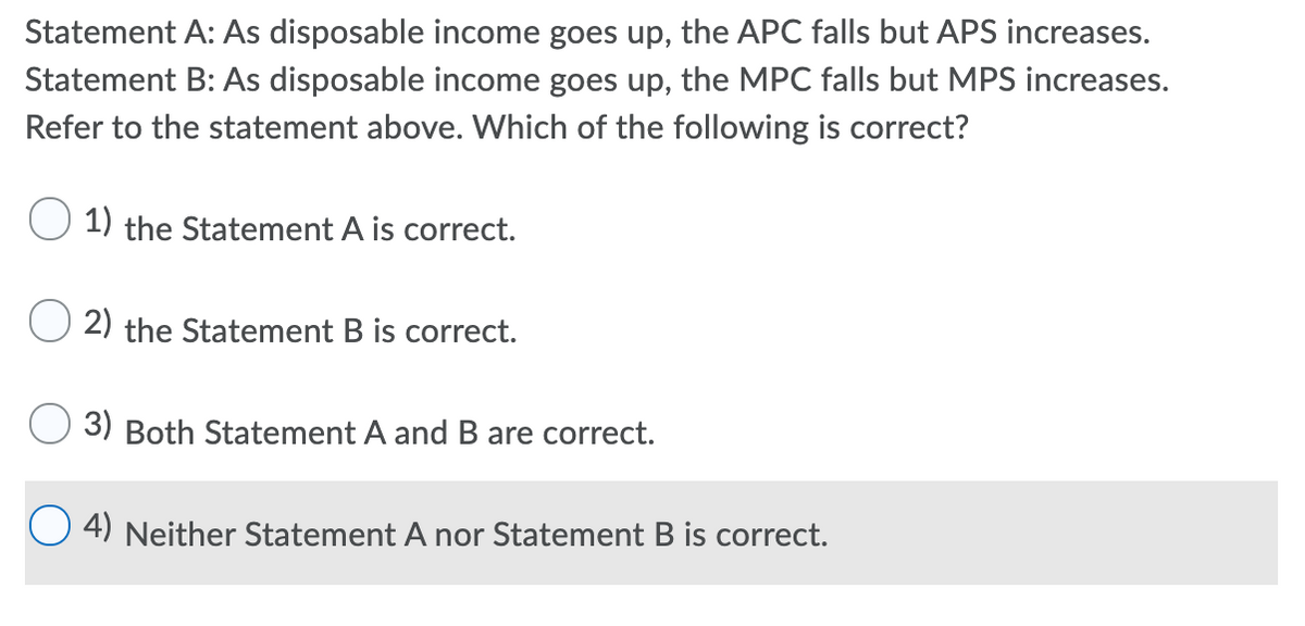 Statement A: As disposable income goes up, the APC falls but APS increases.
Statement B: As disposable income goes up, the MPC falls but MPS increases.
Refer to the statement above. Which of the following is correct?
1) the Statement A is correct.
2) the Statement B is correct.
3) Both Statement A and B are correct.
4) Neither Statement A nor Statement B is correct.
