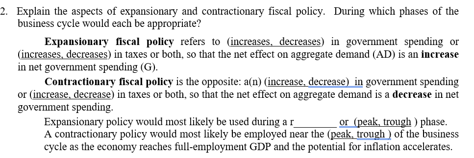 2. Explain the aspects of expansionary and contractionary fiscal policy. During which phases of the
business cycle would each be appropriate?
Expansionary fiscal policy refers to (increases, decreases) in government spending or
(increases, decreases) in taxes or both, so that the net effect on aggregate demand (AD) is an increase
in net government spending (G).
Contractionary fiscal policy is the opposite: a(n) (increase, decrease) in government spending
or (increase, decrease) in taxes or both, so that the net effect on aggregate demand is a decrease in net
government spending.
Expansionary policy would most likely be used during a r
A contractionary policy would most likely be employed near the (peak, trough ) of the business
cycle as the economy reaches full-employment GDP and the potential for inflation accelerates.
or (peak, trough ) phase.
