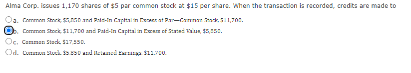 Alma Corp. issues 1,170 shares of $5 par common stock at $15 per share. When the transaction is recorded, credits are made to
a. Common Stock, $5,850 and Paid-In Capital in Excess of ParCommon Stock, $11,700.
b. Common Stock, $11,700 and Paid-In Capital in Excess of Stated Value, $5,850.
Oc. Common Stock, $17,550.
Od. Common Stock, $5,850 and Retained Earnings, $11,700.

