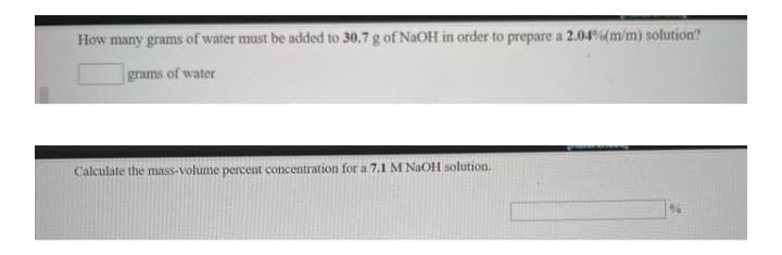How many grams of water must be added to 30.7 g of NaOH in order to prepare a 2.04%(m/m) solution?
grams of water
Calculate the mass-volume percent concentration for a 7.1 M NaOH solution.
