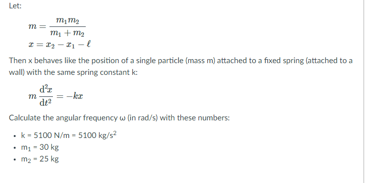 Let:
m =
m1 + m2
x = x2 – x1 –l
Then x behaves like the position of a single particle (mass m) attached to a fixed spring (attached to a
wall) with the same spring constant k:
d'r
m
-kx
dt2
Calculate the angular frequency w (in rad/s) with these numbers:
• k = 5100 N/m = 5100 kg/s?
• m1 = 30 kg
• m2 = 25 kg
