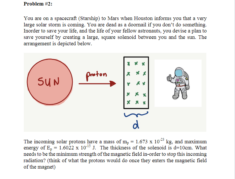 Problem #2:
You are on a spacecraft (Starship) to Mars when Houston informs you that a very
large solar storm is coming. You are dead as a doornail if you don't do something.
Inorder to save your life, and the life of your fellow astronauts, you devise a plan to
save yourself by creating a large, square solenoid between you and the sun. The
arrangement is depicted below.
* **
proton
X *メ
SUN
Y メメ
* メx
d
The incoming solar protons have a mass of m, = 1.673 x 10* kg, and maximum
energy of E, = 1.6022 x 1015 J. The thickness of the solenoid is d=10cm. What
needs to be the minimum strength of the magnetic field in-order to stop this incoming
radiation? (think of what the protons would do once they enters the magnetic field
of the magnet)
