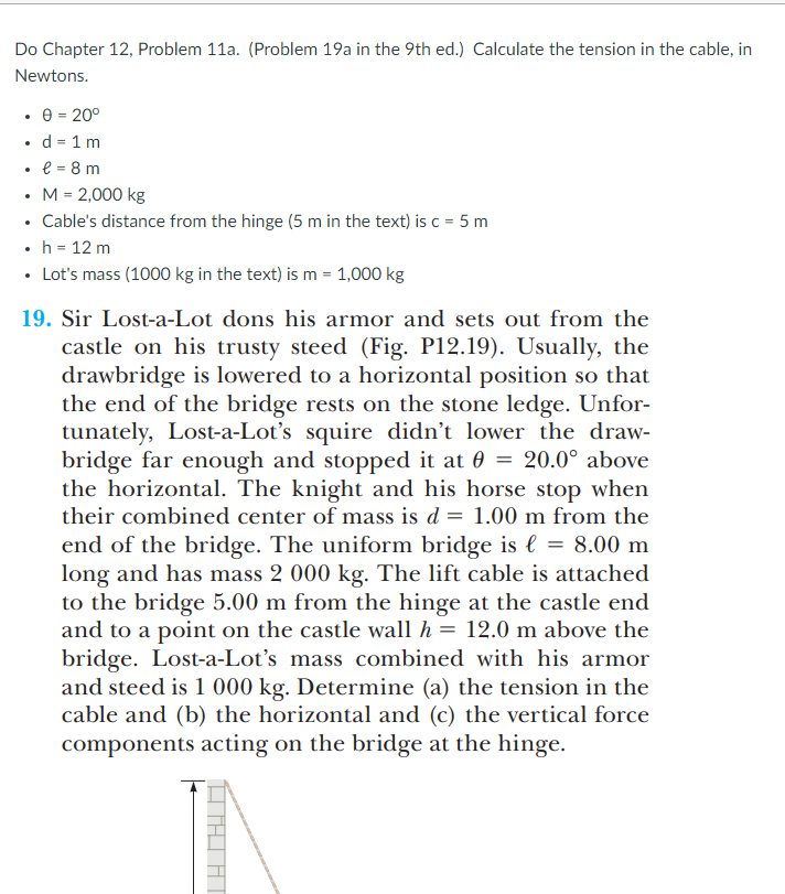 Do Chapter 12, Problem 11a. (Problem 19a in the 9th ed.) Calculate the tension in the cable, in
Newtons.
• e = 20°
d = 1 m
e = 8 m
• M= 2,000 kg
• Cable's distance from the hinge (5 m in the text) is c = 5 m
h = 12 m
• Lot's mass (1000 kg in the text) is m = 1,000 kg
19. Sir Lost-a-Lot dons his armor and sets out from the
castle on his trusty steed (Fig. P12.19). Usually, the
drawbridge is lowered to a horizontal position so that
the end of the bridge rests on the stone ledge. Unfor-
tunately, Lost-a-Lot's squire didn't lower the draw-
bridge far enough and stopped it at 0 = 20.0° above
the horizontal. The knight and his horse stop when
their combined center of mass is d = 1.00 m from the
end of the bridge. The uniform bridge is l = 8.00 m
long and has mass 2 000 kg. The lift cable is attached
to the bridge 5.00 m from the hinge at the castle end
and to a point on the castle wall h = 12.0 m above the
bridge. Lost-a-Lot's mass combined with his armor
and steed is 1 000 kg. Determine (a) the tension in the
cable and (b) the horizontal and (c) the vertical force
components acting on the bridge at the hinge.
