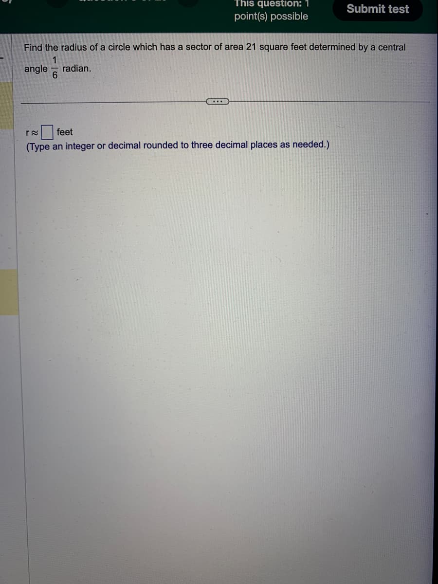 This question: 1
point(s) possible
....
Find the radius of a circle which has a sector of area 21 square feet determined by a central
1
angle radian.
Submit test
r≈ feet
(Type an integer or decimal rounded to three decimal places as needed.)