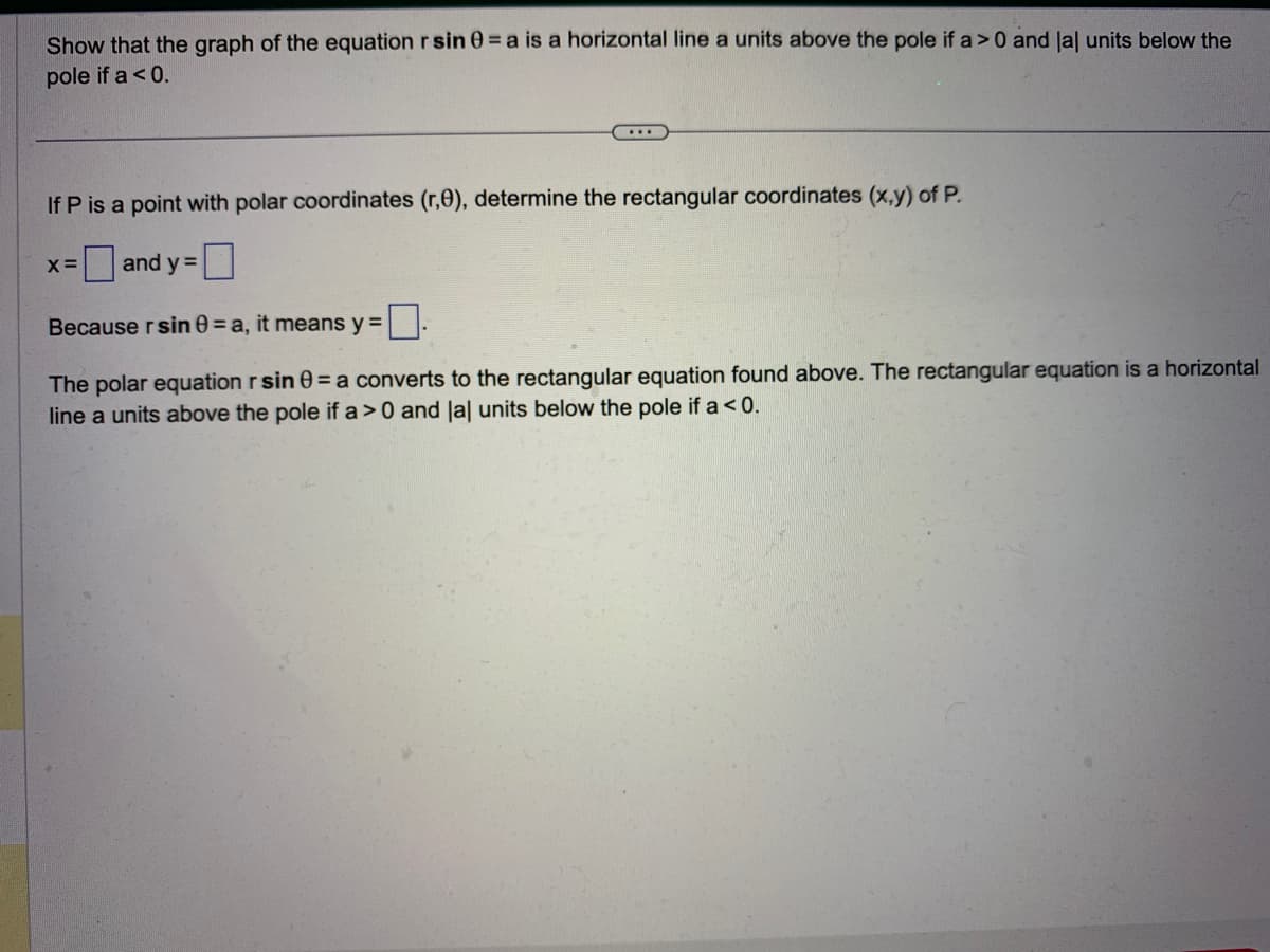 Show that the graph of the equation r sin =a is a horizontal line a units above the pole if a>0 and lal units below the
pole if a < 0.
...
If P is a point with polar coordinates (r,0), determine the rectangular coordinates (x,y) of P.
and y=
Because rsin 0 = a, it means y =
The polar equation r sin = a converts to the rectangular equation found above. The rectangular equation is a horizontal
line a units above the pole if a>0 and lal units below the pole if a < 0.
X=