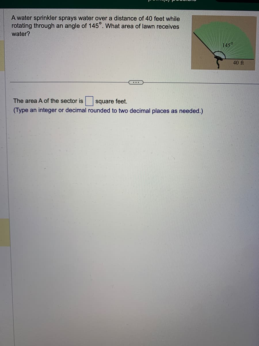 A water sprinkler sprays water over a distance of 40 feet while
rotating through an angle of 145°. What area of lawn receives
water?
The area A of the sector is
square feet.
(Type an integer or decimal rounded to two decimal places as needed.)
145°
40 ft