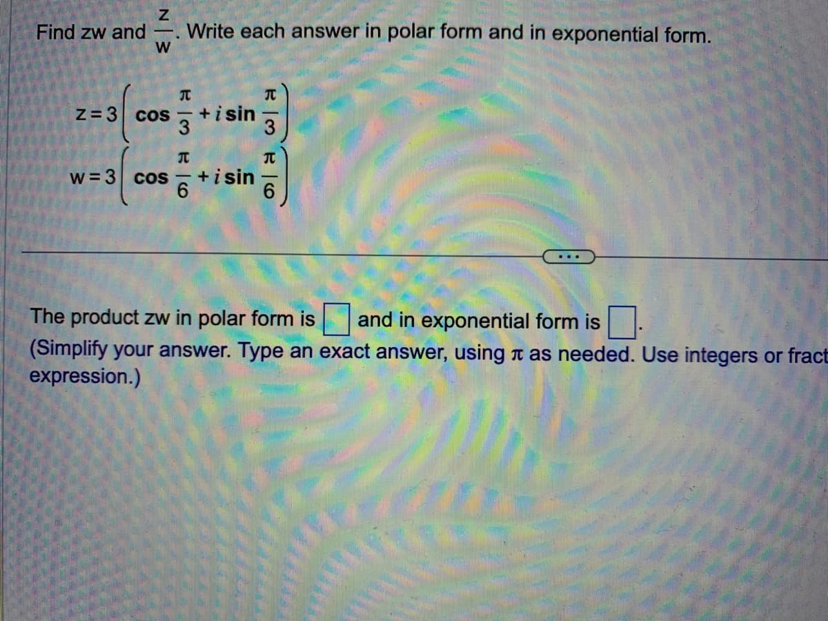 Z
W
Find zw and Write each answer in polar form and in exponential form.
Z=3
cos+isin
3
43
T
w = 3 cos + i sin
RM6
3
The product zw in polar form is and in exponential form is
(Simplify your answer. Type an exact answer, using as needed. Use integers or fract
expression.)