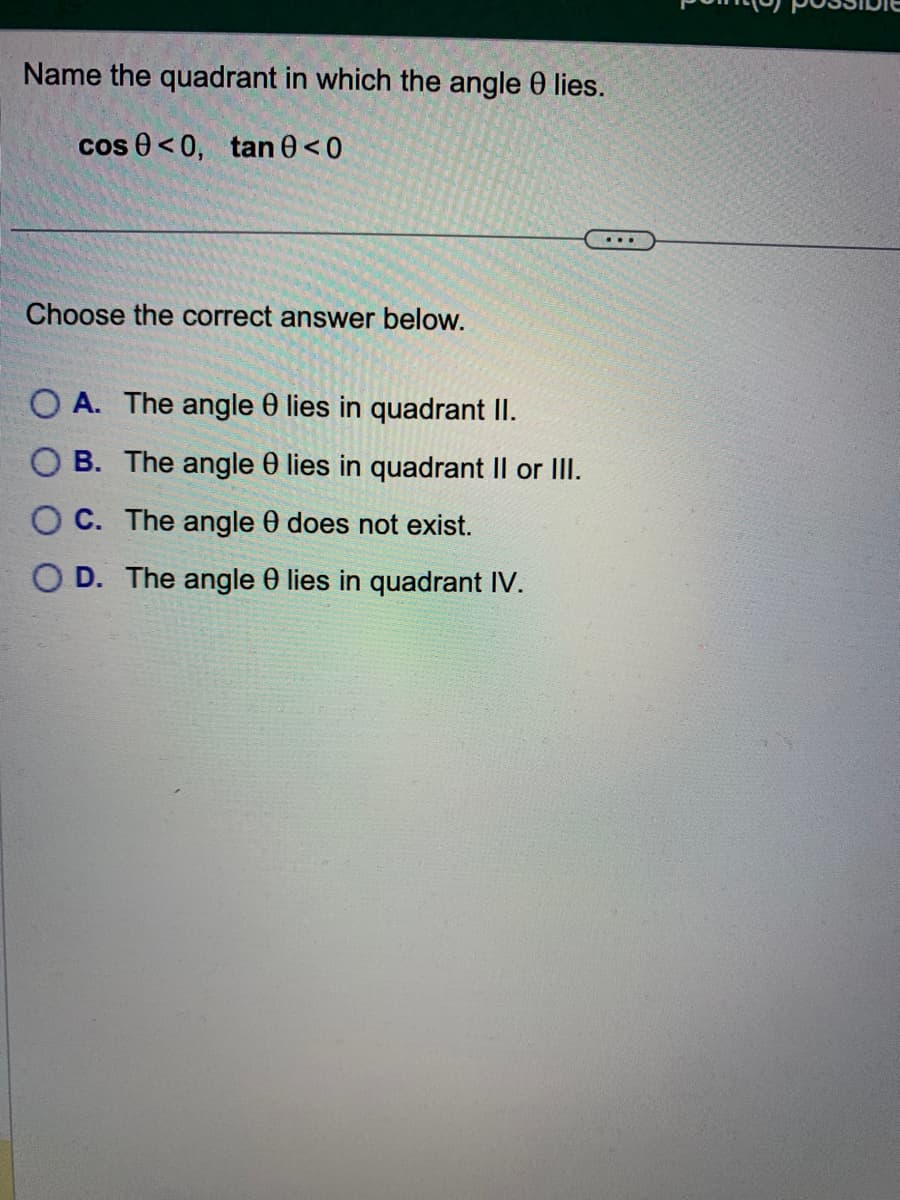 Name the quadrant in which the angle 0 lies.
cos 0 <0, tan 0 <0
Choose the correct answer below.
OA. The angle 0 lies in quadrant II.
OB. The angle 0 lies in quadrant II or III.
OC. The angle 0 does not exist.
OD. The angle 0 lies in quadrant IV.
...