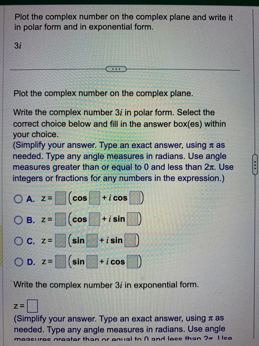 Plot the complex number on the complex plane and write it
in polar form and in exponential form.
3i
Plot the complex number on the complex plane.
Write the complex number 3i in polar form. Select the
correct choice below and fill in the answer box(es) within
your choice.
(Simplify your answer. Type an exact answer, using as
needed. Type any angle measures in radians. Use angle
measures greater than or equal to 0 and less than 2л. Use
integers or fractions for any numbers in the expression.)
OA. Z=
+ i cos
OB. Z=
OC. Z=
OD. Z=
COS
Z=
COS
sin
sin
+ i sin
+ i sin
+ i cos
Write the complex number 3i in exponential form.
(Simplify your answer. Type an exact answer, using as
needed. Type any angle measures in radians. Use angle
maasiiras areater than or equal to 0 and less than 2 Ilce
I