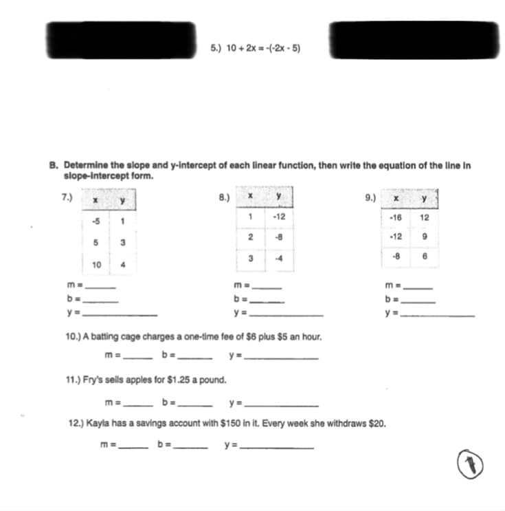 5.) 10 + 2x = -(-2x - 5)
B. Determine the slope and y-intercept of each linear function, then write the equation of the line in
slope-Intercept form.
7.)
8.)
9.) x
y
-12
-16
12
-5
2
-8
-12
5
3
3
-4
-8 6
10
4
m =
y =
y =
10.) A batting cage charges a one-time fee of $6 plus $5 an hour.
m =.
y=.
11.) Fry's sells apples for $1.25 a pound.
b=,
m =
12.) Kayla has a savings account with $150 in it. Every week she withdraws $20.
b=
y =,
m =
1.
