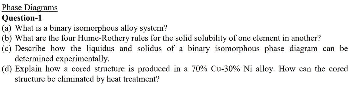Phase Diagrams
Question-1
(a) What is a binary isomorphous alloy system?
(b) What are the four Hume-Rothery rules for the solid solubility of one element in another?
(c) Describe how the liquidus and solidus of a binary isomorphous phase diagram can be
determined experimentally.
(d) Explain how a cored structure is produced in a 70% Cu-30% Ni alloy. How can the cored
structure be eliminated by heat treatment?
