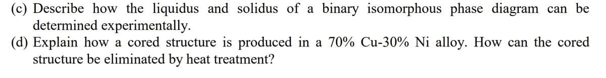 (c) Describe how the liquidus and solidus of a binary isomorphous phase diagram can be
determined experimentally.
(d) Explain how a cored structure is produced in a 70% Cu-30% Ni alloy. How can the cored
structure be eliminated by heat treatment?
