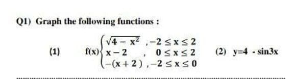 QI) Graph the following functions:
V4 - x2 ,-2 SxS2
f(х){ x - 2
(-(x+2),-2SX<0
(1)
0sxs2
(2) y-4 sin3x
