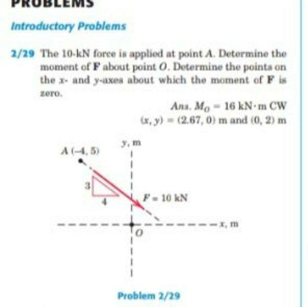 EMS
Introductory Problems
2/29 The 10-kN force is applied at point A. Determine the
moment of F about point O. Determine the points on
the x- and y-axes about which the moment of F is
zero.
Ana. Mo 16 kN m CW
(x, y) = (2.67, 0) m and (0, 2) m
3, m
A(-4, 5)
F-10 kN
-x, m
Problem 2/29
