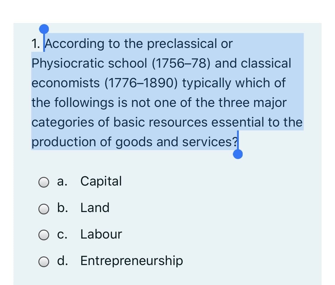 1. According to the preclassical or
Physiocratic school (1756–78) and classical
economists (1776–1890) typically which of
the followings is not one of the three major
categories of basic resources essential to the
production of goods and services?
О а. Сарital
O b. Land
O c. Labour
O d. Entrepreneurship
