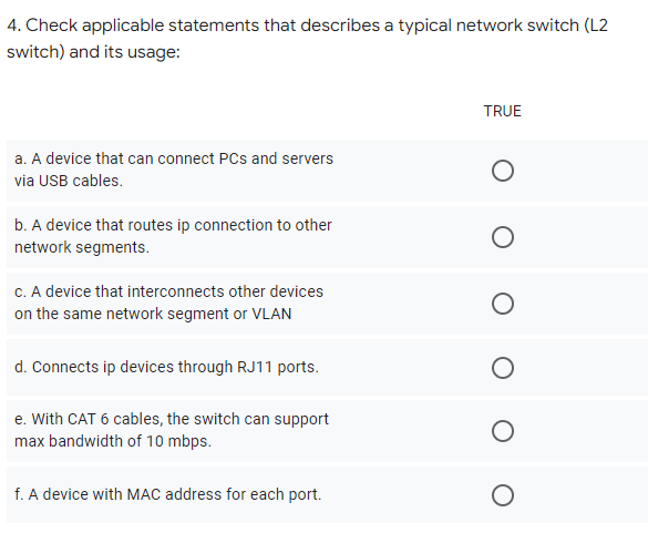 4. Check applicable statements that describes a typical network switch (L2
switch) and its usage:
TRUE
a. A device that can connect PCs and servers
via USB cables.
b. A device that routes ip connection to other
network segments.
C. A device that interconnects other devices
on the same network segment or VLAN
d. Connects ip devices through RJ11 ports.
e. With CAT 6 cables, the switch can support
max bandwidth of 10 mbps.
f. A device with MAC address for each port.
