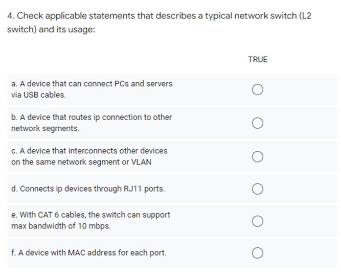 4. Check applicable statements that describes a typical network switch (L2
switch) and its usage:
TRUE
a. A device that can connect PCs and servers
via USB cables.
b. A device that routes ip connection to other
network segments.
c. A device that interconnects other devices
on the same network segment or VLAN
d. Connects ip devices through RJ11 ports.
e. With CAT 6 cables, the switch can support
max bandwidth of 10 mbps.
f. A device with MAC address for each port.
