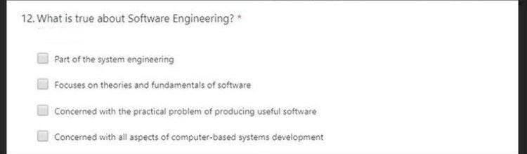 12. What is true about Software Engineering? *
Part of the system engineering
Focuses on theories and fundamentals of software
Concerned with the practical problem of producing useful software
Concerned with all aspects of computer-based systems development
