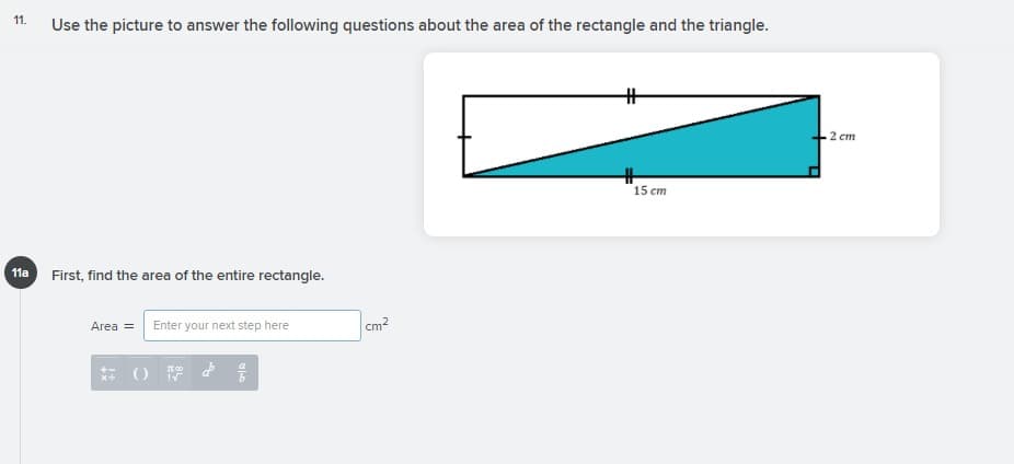 11.
Use the picture to answer the following questions about the area of the rectangle and the triangle.
2 cm
15 cm
11a
First, find the area of the entire rectangle.
Area = Enter your next step here
cm?
