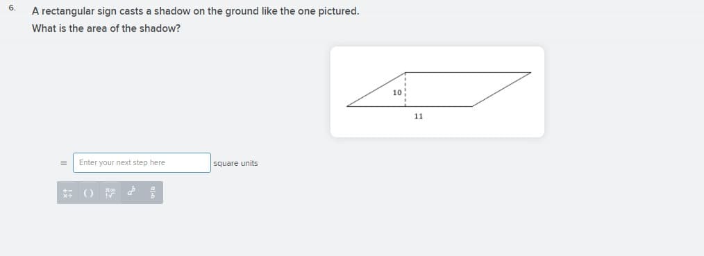 6.
A rectangular sign casts a shadow on the ground like the one pictured.
What is the area of the shadow?
10
11
Enter your next step here
square units
