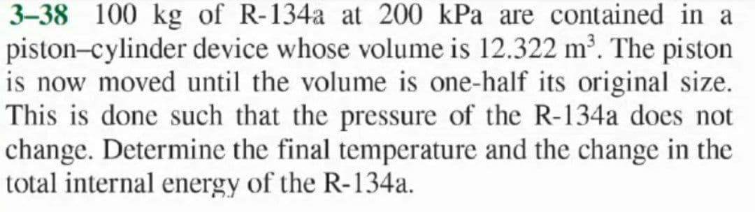 3-38 100 kg of R-134a at 200 kPa are contained in a
piston-cylinder device whose volume is 12.322 m²³. The piston
is now moved until the volume is one-half its original size.
This is done such that the pressure of the R-134a does not
change. Determine the final temperature and the change in the
total internal energy of the R-134a.
