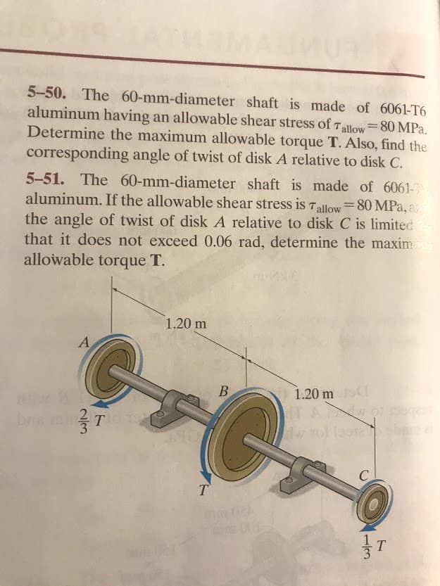 5-50. The 60-mm-diameter shaft is made of 6061-T6
aluminum having an allowable shear stress of Tallow=80 MPa.
Determine the maximum allowable torque T. Also, find the
%3D
corresponding angle of twist of disk A relative to disk C.
5-51. The 60-mm-diameter shaft is made of 6061-
aluminum. If the allowable shear stress is Tallow=80 MPa, a
the angle of twist of disk A relative to disk C is limited
that it does not exceed 0.06 rad, determine the maxim
allowable torque T.
1.20 m
A
В
1.20 m
C
T
T.
