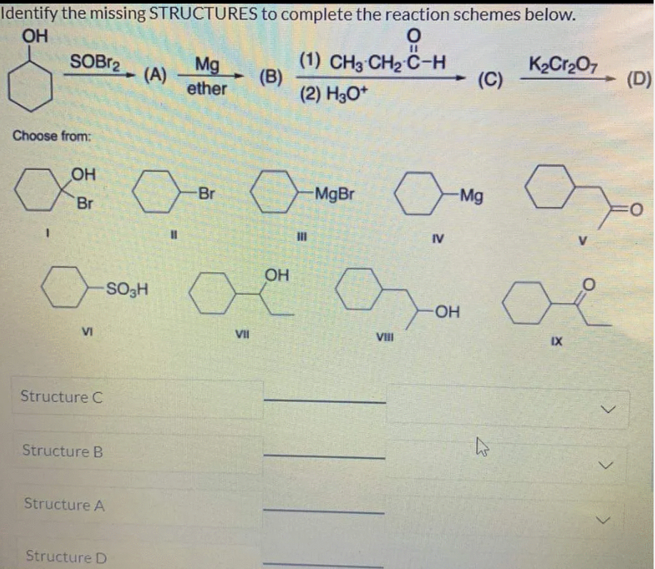Identify the missing STRUCTURES to complete the reaction schemes below.
OH
%3D
(1) CH3 CH2 C-H
(B)
(2) H3O*
K2Cr2O7
(C)
SOBr2
Mg
(A) -
ether
(D)
Choose from:
OH
Br
MgBr
Mg
Br
%3D
IV
OH
SO3H
HO-
VI
VII
VIII
IX
Structure C
Structure B
Structure A
Structure D
