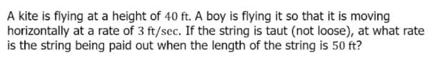 A kite is flying at a height of 40 ft. A boy is flying it so that it is moving
horizontally at a rate of 3 ft/sec. If the string is taut (not loose), at what rate
is the string being paid out when the length of the string is 50 ft?
