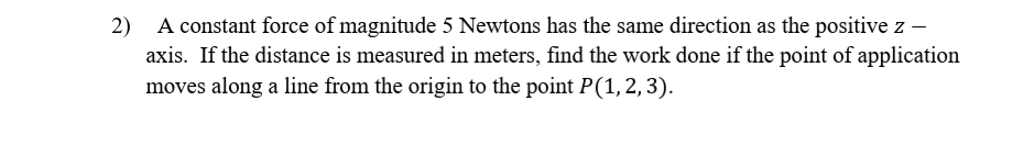 A constant force of magnitude 5 Newtons has the same direction as the positive z -
axis. If the distance is measured in meters, find the work done if the point of application
2)
moves along a line from the origin to the point P(1,2,3).
