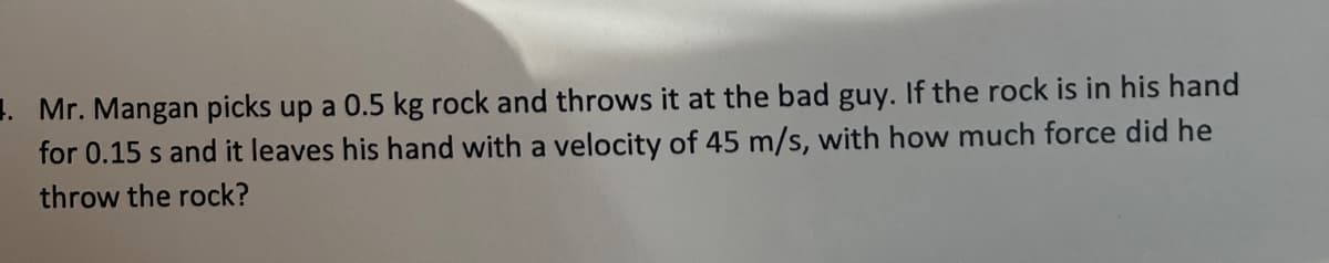 1. Mr. Mangan picks up a 0.5 kg rock and throws it at the bad guy. If the rock is in his hand
for 0.15 s and it leaves his hand with a velocity of 45 m/s, with how much force did he
throw the rock?
