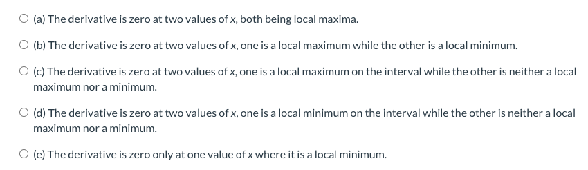 O (a) The derivative is zero at two values of x, both being local maxima.
O (b) The derivative is zero at two values of x, one is a local maximum while the other is a local minimum.
O (c) The derivative is zero at two values of x, one is a local maximum on the interval while the other is neither a local
maximum nor a minimum.
O (d) The derivative is zero at two values of x, one is a local minimum on the interval while the other is neither a local
maximum nor a minimum.
O (e) The derivative is zero only at one value of x where it is a local minimum.
