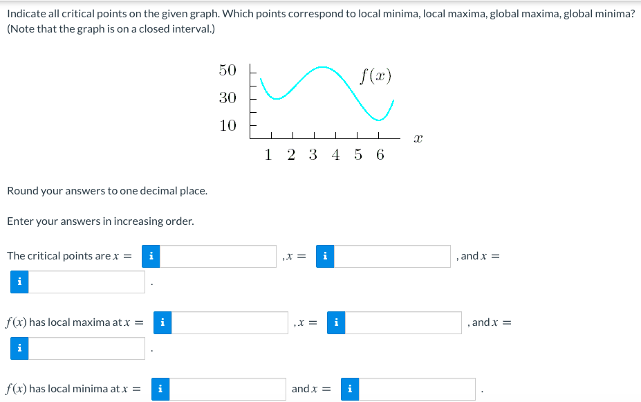 Indicate all critical points on the given graph. Which points correspond to local minima, local maxima, global maxima, global minima?
(Note that the graph is on a closed interval.)
50
f(x)
30
10
1 2 3
4 5 6
Round your answers to one decimal place.
Enter your answers in increasing order.
The critical points arex =
i
X =
i
, and x =
i
f(x) has local maxima at x =
i
,X =
i
, and x =
i
f(x) has local minima at x =
and x =
i
