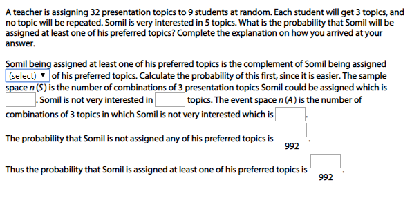 A teacher is assigning 32 presentation topics to 9 students at random. Each student will get 3 topics, and
no topic will be repeated. Somil is very interested in 5 topics. What is the probability that Somil will be
assigned at least one of his preferred topics? Complete the explanation on how you arrived at your
answer.
Somil being assigned at least one of his preferred topics is the complement of Somil being assigned
(select) of his preferred topics. Calculate the probability of this first, since it is easier. The sample
space n (S) is the number of combinations of 3 presentation topics Somil could be assigned which is
.Somil is not very interested in
topics. The event space n (A) is the number of
combinations of 3 topics in which Somil is not very interested which is
The probability that Somil is not assigned any of his preferred topics is
992
Thus the probability that Somil is assigned at least one of his preferred topics is
992
