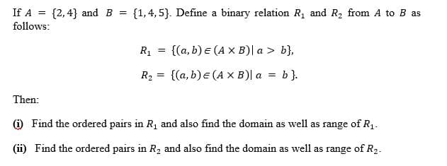 If A = {2,4} and B =
{1,4, 5}. Define a binary relation R1 and R2 from A to B as
follows:
R1
{(a, b) e (A X B)| a > b},
%3D
R2 = {(a, b) e (A x B)| a = b}.
Then:
) Find the ordered pairs in R1 and also find the domain as well as range of R1.
(ii) Find the ordered pairs in R2 and also find the domain as well as range of R2.

