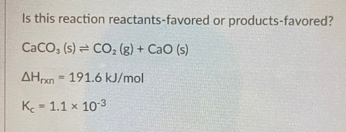 Is this reaction reactants-favored or products-favored?
CaCO, (s)= CO, (g) + CaO (s)
AHrxn = 191.6 kJ/mol
K= 1.1 x 10-3