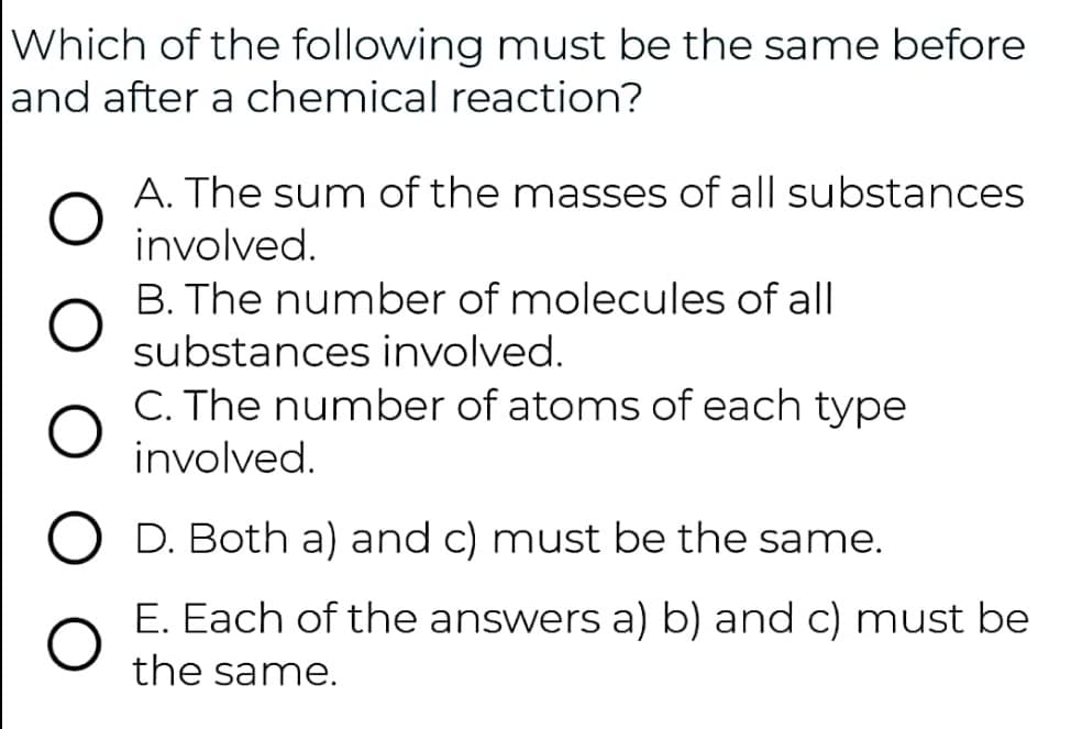 Which of the following must be the same before
and after a chemical reaction?
A. The sum of the masses of all substances
involved.
B. The number of molecules of all
substances involved.
C. The number of atoms of each type
involved.
D. Both a) and c) must be the same.
E. Each of the answers a) b) and c) must be
the same.
