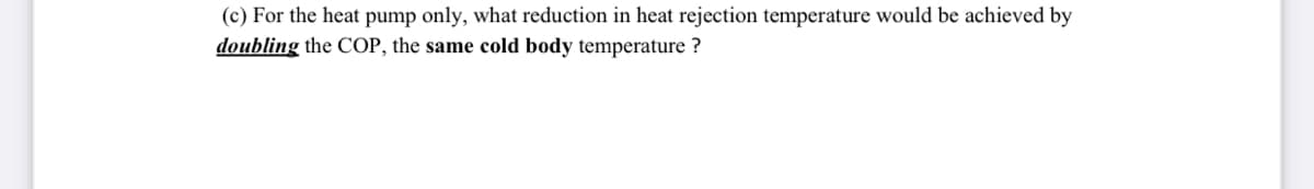 (c) For the heat pump only, what reduction in heat rejection temperature would be achieved by
doubling the COP, the same cold body temperature ?
