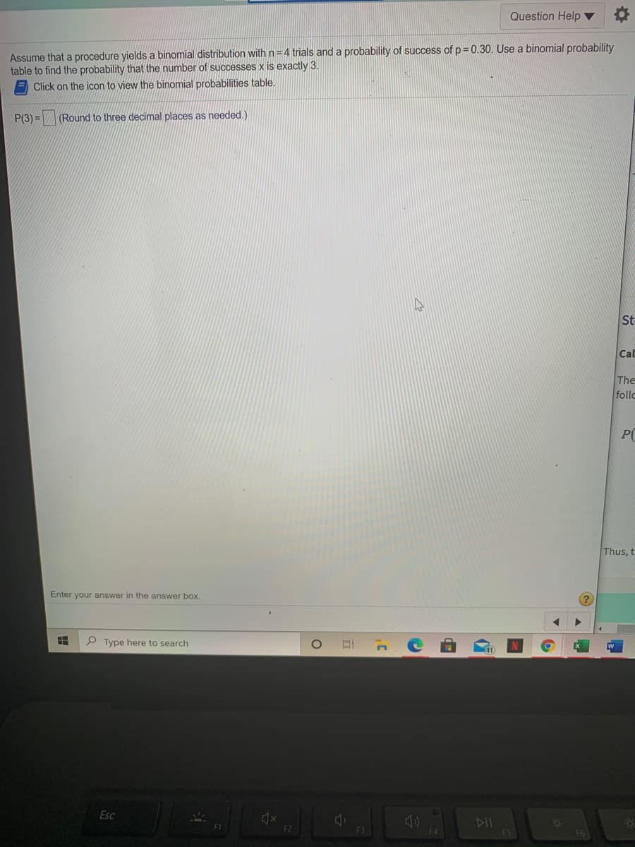 Question Help ▼
Assume that a procedure yields a binomial distribution with n= 4 trials and a probability of success of p = 0.30. Use a binomial probability
table to find the probability that the number of successes x is exactly 3.
Click on the icon to view the binomial probabilities table.
P(3) = (Round to three decimal places as needed.)
St
Cal
The
follo
P(
Thus, t
Enter your answer in the answer box.
P Type here to search
Esc
DII
F1
F2
F4
F6
|出
