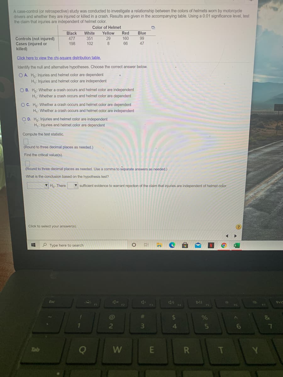 A case-control (or retrospective) study was conducted to investigate a relationship between the colors of helmets worn by motorcycle
drivers and whether they are injured or killed in a crash. Results are given in the accompanying table. Using a 0.01 significance level, test
the claim that injuries are independent of helmet color.
Color of Helmet
Black
White
Blue
Yellow
29
Red
Controls (not injured)
Cases (injured or
killed)
477
198
351
102
160
99
66
47
Click here to view the chi-square distribution table,
Identify the null and alternative hypotheses. Choose the correct answer below.
O A. Ho: Injuries and helmet color are dependent
H,: Injuries and helmet color are independent
O B. Ho: Whether a crash occurs and helmet color are independent
H,: Whether a crash occurs and helmet color are dependent
OC. Ho: Whether a crash occurs and helmet color are dependent
H: Whether a crash occurs and helmet color are independent
O D. Ho: Injuries and helmet color are independent
H,: Injuries and helmet color are dependent
Compute the test statistic,
(Round to three decimal places as needed.)
Find the critical value(s).
(Round to three decimal places as needed. Use a comma to separate answers as needed.)
What is the conclusion based on the hypothesis test?
V Ho. There
V sufficient evidence
warrant rejection of the claim that injuries are independent of helmet color.
Click to select your answer(s)
P Type here to search
Esc
DII
Prt
F3
F4
F5
16
17
@
%24
%23
2
3\
4.
5n
7.
Tab
W
