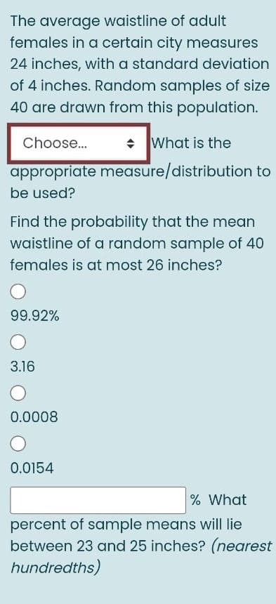 The average waistline of adult
females in a certain city measures
24 inches, with a standard deviation
of 4 inches. Random samples of size
40 are drawn from this population.
mnat
Choose.
• What is the
appropriate measure/distribution to
be used?
Find the probability that the mean
waistline of a random sample of 40
females is at most 26 inches?
99.92%
3.16
0.0008
0.0154
% What
percent of sample means will lie
between 23 and 25 inches? (nearest
hundredths)
