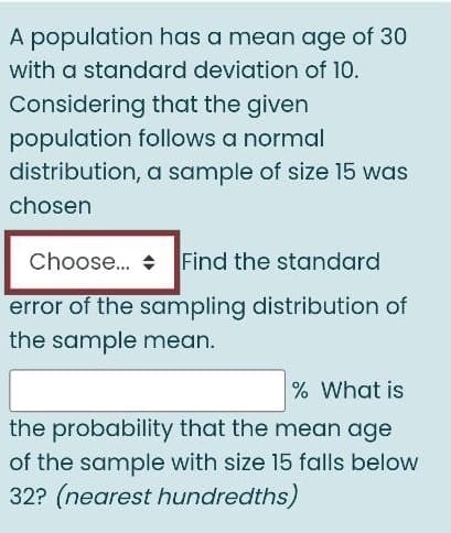 A population has a mean age of 30
with a standard deviation of 10.
Considering that the given
population follows a normal
distribution, a sample of size 15 was
chosen
Choose. + Find the standard
error of the sampling distribution of
the sample mean.
% What is
the probability that the mean age
of the sample with size 15 falls below
32? (nearest hundredths)

